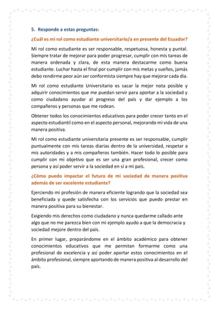 5. Responde a estas preguntas:
¿Cuál es mi rol como estudiante universitario/a en presente del Ecuador?
Mi rol como estudiante es ser responsable, respetuosa, honesta y puntal.
Siempre tratar de mejorar para poder progresar, cumplir con mis tareas de
manera ordenada y clara, de esta manera destacarme como buena
estudiante. Luchar hasta el final por cumplir con mis metas y sueños, jamás
debo rendirme peor aún ser conformista siempre hay que mejorar cada día.
Mi rol como estudiante Universitario es sacar la mejor nota posible y
adquirir conocimientos que me puedan servir para aportar a la sociedad y
como ciudadano ayudar al progreso del país y dar ejemplo a los
compañeros y personas que me rodean.
Obtener todos los conocimientos educativos para poder crecer tanto en el
aspecto estudiantil como en el aspecto personal, mejorando mi vida de una
manera positiva.
Mi rol como estudiante universitaria presente es ser responsable, cumplir
puntualmente con mis tareas diarias dentro de la universidad, respetar a
mis autoridades y a mis compañeros también. Hacer todo lo posible para
cumplir con mi objetivo que es ser una gran profesional, crecer como
persona y así poder servir a la sociedad en sí a mi país.
¿Cómo puedo impactar el futuro de mi sociedad de manera positiva
además de ser excelente estudiante?
Ejerciendo mi profesión de manera eficiente logrando que la sociedad sea
beneficiada y quede satisfecha con los servicios que puedo prestar en
manera positiva para su bienestar.
Exigiendo mis derechos como ciudadano y nunca quedarme callado ante
algo que no me parezca bien con mi ejemplo ayudo a que la democracia y
sociedad mejore dentro del país.
En primer lugar, preparándome en el ámbito académico para obtener
conocimientos educativos que me permitan formarme como una
profesional de excelencia y así poder aportar estos conocimientos en el
ámbito profesional, siempre aportando de manera positiva al desarrollo del
país.
 