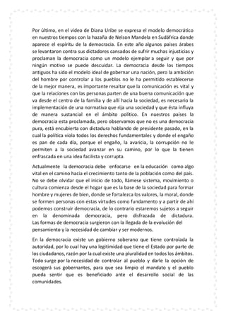 Por último, en el video de Diana Uribe se expresa el modelo democrático
en nuestros tiempos con la hazaña de Nelson Mandela en Sudáfrica donde
aparece el espíritu de la democracia. En este año algunos países árabes
se levantaron contra sus dictadores cansados de sufrir muchas injusticias y
proclaman la democracia como un modelo ejemplar a seguir y que por
ningún motivo se puede descuidar. La democracia desde los tiempos
antiguos ha sido el modelo ideal de gobernar una nación, pero la ambición
del hombre por controlar a los pueblos no le ha permitido establecerse
de la mejor manera, es importante resaltar que la comunicación es vital y
que la relaciones con las personas parten de una buena comunicación que
va desde el centro de la familia y de allí hacia la sociedad, es necesario la
implementación de una normativa que rija una sociedad y que ésta influya
de manera sustancial en el ámbito político. En nuestros países la
democracia esta proclamada, pero observamos que no es una democracia
pura, está encubierta con dictadura hablando de presidente pasado, en la
cual la política viola todos los derechos fundamentales y donde el engaño
es pan de cada día, porque el engaño, la avaricia, la corrupción no le
permiten a la sociedad avanzar en su camino, por lo que la tienen
enfrascada en una idea facilista y corrupta.
Actualmente la democracia debe enfocarse en la educación como algo
vital en el camino hacia el crecimiento tanto de la población como del país.
No se debe olvidar que el inicio de todo, llámese sistema, movimiento o
cultura comienza desde el hogar que es la base de la sociedad para formar
hombre y mujeres de bien, donde se fortalezca los valores, la moral, donde
se formen personas con estas virtudes como fundamento y a partir de ahí
podemos construir democracia, de lo contrario estaremos sujetos a seguir
en la denominada democracia, pero disfrazada de dictadura.
Las formas de democracia surgieron con la llegada de la evolución del
pensamiento y la necesidad de cambiar y ser modernos.
En la democracia existe un gobierno soberano que tiene controlada la
autoridad, por lo cual hay una legitimidad que tiene el Estado por parte de
los ciudadanos, razón por la cual existe una pluralidad en todos los ámbitos.
Todo surge por la necesidad de controlar al pueblo y darle la opción de
escogerá sus gobernantes, para que sea limpio el mandato y el pueblo
pueda sentir que es beneficiado ante el desarrollo social de las
comunidades.
 