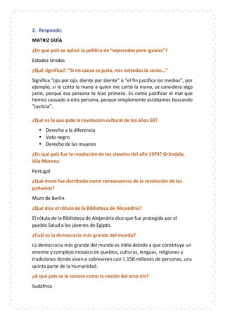 2. Responde:
MATRIZ GUÍA
¿En qué país se aplicó la política de “separados pero iguales”?
Estados Unidos
¿Qué significa?: “Si mi causa es justa, mis métodos lo serán…”
Significa “ojo por ojo, diente por diente” o “el fin justifica los medios”, por
ejemplo, si le corto la mano a quien me cortó la mano, se considera algo
justo, porqué esa persona lo hizo primero. Es como justificar el mal que
hemos causado a otra persona, porque simplemente estábamos buscando
“justicia”.
¿Qué es lo que pide la revolución cultural de los años 60?
 Derecho a la diferencia
 Voto negro
 Derecho de las mujeres
¿En qué país fue la revolución de los claveles del año 1974? Grândola,
Vila Morena
Portugal
¿Qué muro fue derribado como consecuencia de la revolución de los
pañuelos?
Muro de Berlín
¿Qué dice el rótulo de la Biblioteca de Alejandría?
El rótulo de la Biblioteca de Alejandría dice que fue protegida por el
pueblo Salud a los jóvenes de Egipto.
¿Cuál es la democracia más grande del mundo?
La democracia más grande del mundo es India debido a que constituye un
enorme y complejo mosaico de pueblos, culturas, lenguas, religiones y
tradiciones donde viven o sobreviven casi 1.150 millones de personas, una
quinta parte de la Humanidad.
¿A qué país se le conoce como la nación del arco iris?
Sudáfrica
 