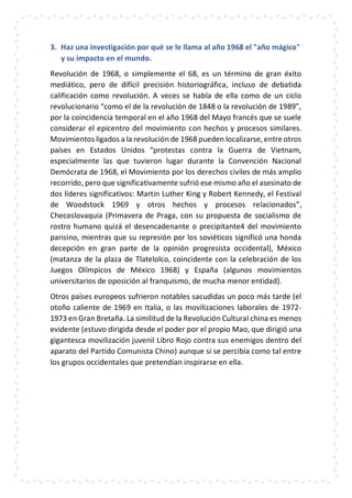 3. Haz una investigación por qué se le llama al año 1968 el "año mágico"
y su impacto en el mundo.
Revolución de 1968, o simplemente el 68, es un término de gran éxito
mediático, pero de difícil precisión historiográfica, incluso de debatida
calificación como revolución. A veces se habla de ella como de un ciclo
revolucionario “como el de la revolución de 1848 o la revolución de 1989”,
por la coincidencia temporal en el año 1968 del Mayo francés que se suele
considerar el epicentro del movimiento con hechos y procesos similares.
Movimientos ligados a la revolución de 1968 pueden localizarse, entre otros
países en Estados Unidos “protestas contra la Guerra de Vietnam,
especialmente las que tuvieron lugar durante la Convención Nacional
Demócrata de 1968, el Movimiento por los derechos civiles de más amplio
recorrido, pero que significativamente sufrió ese mismo año el asesinato de
dos líderes significativos: Martin Luther King y Robert Kennedy, el Festival
de Woodstock 1969 y otros hechos y procesos relacionados”,
Checoslovaquia (Primavera de Praga, con su propuesta de socialismo de
rostro humano quizá el desencadenante o precipitante4 del movimiento
parisino, mientras que su represión por los soviéticos significó una honda
decepción en gran parte de la opinión progresista occidental), México
(matanza de la plaza de Tlatelolco, coincidente con la celebración de los
Juegos Olímpicos de México 1968) y España (algunos movimientos
universitarios de oposición al franquismo, de mucha menor entidad).
Otros países europeos sufrieron notables sacudidas un poco más tarde (el
otoño caliente de 1969 en Italia, o las movilizaciones laborales de 1972-
1973 en Gran Bretaña. La similitud de la Revolución Cultural china es menos
evidente (estuvo dirigida desde el poder por el propio Mao, que dirigió una
gigantesca movilización juvenil Libro Rojo contra sus enemigos dentro del
aparato del Partido Comunista Chino) aunque sí se percibía como tal entre
los grupos occidentales que pretendían inspirarse en ella.
 