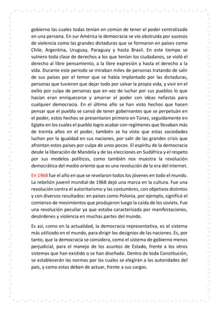 gobierno las cuales todas tenían en común de tener el poder centralizado
en una persona. En sur América la democracia se vio obstruida por sucesos
de violencia como las grandes dictaduras que se formaron en países como
Chile, Argentina, Uruguay, Paraguay y hasta Brasil. En este tiempo se
vulnero toda clase de derechos a los que tenían los ciudadanos, se violó el
derecho al libre pensamiento, a la libre expresión y hasta el derecho a la
vida. Durante este periodo se miraban miles de personas tratando de salir
de sus países por el temor que se había implantado por las dictaduras,
personas que tuvieron que dejar todo por salvar la propia vida, y vivir en el
exilio por culpa de personas que en vez de luchar por sus pueblos lo que
hacían eran enriquecerse y amarrar el poder con ideas nefastas para
cualquier democracia. En el último año se han visto hechos que hacen
pensar que el pueblo se cansó de tener gobernantes que se perpetuán en
el poder, estos hechos se presentaron primero en Túnez, seguidamente en
Egipto en los cuales el pueblo logro acabar con regímenes que llevaban más
de treinta años en el poder, también se ha visto que estas sociedades
luchan por la igualdad en sus naciones, por salir de las grandes crisis que
afrontan estos países por culpa de unos pocos. El espíritu de la democracia
desde la liberación de Mandela y de las elecciones en Sudáfrica y el respeto
por sus modelos políticos, como también nos muestra la revolución
democrática del medio oriente que es una revolución de la era del internet.
En 1968 fue el año en que se revelaron todos los jóvenes en todo el mundo.
La rebelión juvenil mundial de 1968 dejó una marca en la cultura. Fue una
revolución contra el autoritarismo y las costumbres, con objetivos distintos
y con diversos resultados: en países como Polonia, por ejemplo, significó el
comienzo de movimientos que produjeron luego la caída de los soviets. Fue
una revolución peculiar ya que estaba caracterizada por manifestaciones,
desórdenes y violencia en muchas partes del mundo.
Es así, como en la actualidad, la democracia representativa, es el sistema
más utilizado en el mundo, para dirigir los designios de las naciones. Es, por
tanto, que la democracia se considera, como el sistema de gobierno menos
perjudicial, para el manejo de los asuntos de Estado, frente a los otros
sistemas que han existido o se han diseñado. Dentro de toda Constitución,
se establecerán las normas por las cuales se elegirán a las autoridades del
país, y como estas deben de actuar, frente a sus cargos.
 