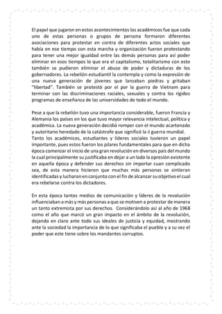 El papel que jugaron en estos acontecimientos los académicos fue que cada
uno de estas personas o grupos de persona formaron diferentes
asociaciones para protestar en contra de diferentes actos sociales que
había en ese tiempo con esta marcha y organización fueron protestando
para tener una mejor igualdad entre las demás personas para así poder
eliminar en esos tiempos lo que era el capitalismo, totalitarismo con esto
también se pudieron eliminar el abuso de poder y dictaduras de los
gobernadores. La rebelión estudiantil la contempla y como la expresión de
una nueva generación de jóvenes que lanzaban piedras y gritaban
“libertad”. También se protestó por el por la guerra de Vietnam para
terminar con las discriminaciones raciales, sexuales y contra los rígidos
programas de enseñanza de las universidades de todo el mundo.
Pese a que la rebelión tuvo una importancia considerable, fueron Francia y
Alemania los países en los que tuvo mayor relevancia intelectual, política y
académica. La nueva generación decidió romper con el mundo acartonado
y autoritario heredado de la catástrofe que significó la ii guerra mundial.
Tanto los académicos, estudiantes y líderes sociales tuvieron un papel
importante, pues estos fueron los pilares fundamentales para que en dicha
época comenzar el inicio de una gran revolución en diversos país del mundo
la cual principalmente su justificaba en dejar a un lado la opresión existente
en aquella época y defender sus derechos sin importar cuan complicado
sea, de esta manera hicieron que muchas más personas se sintieran
identificadas y lucharan en conjunto con el fin de alcanzar su objetivo el cual
era rebelarse contra los dictadores.
En esta época tantos medios de comunicación y líderes de la revolución
influenciaban a más y más personas a que se motiven a protestar de manera
un tanto extremista por sus derechos. Considerándolo así al año de 1968
como el año que marcó un gran impacto en el ámbito de la revolución,
dejando en claro ante todo sus ideales de justicia y equidad, mostrando
ante la sociedad la importancia de lo que significaba el pueblo y a su vez el
poder que este tiene sobre los mandantes corruptos.
 