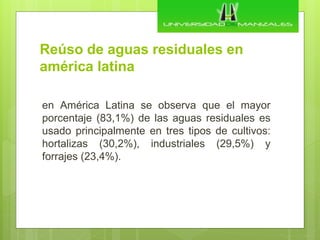 Reúso de aguas residuales en
américa latina
en América Latina se observa que el mayor
porcentaje (83,1%) de las aguas residuales es
usado principalmente en tres tipos de cultivos:
hortalizas (30,2%), industriales (29,5%) y
forrajes (23,4%).
 