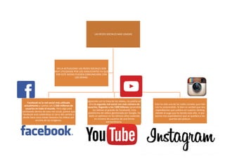 LAS REDES SOCIALES MAS USADAS
Facebook es la red social más utilizada
actualmente y cuenta con 1.550 millones de
usuarios en todo el mundo. Pero algo está
cambiando dentro de esta red social, parece que
Facebook está subiéndose al carro del cambio y
desde hace unos meses favorece los vídeos por
encima de las imágenes.
Siguiendo con la línea de los vídeos, no podría ser
otra la segunda red social con más número de
usuarios, llegando a los 1300 billones (pisándole
los talones al grande de Facebook). Esta
plataforma de vídeos gestionada por Google, ha
dado un pelotazo en los últimos años subiendo
en número de usuarios de una forma
extraordinaria.
Esta ha sido una de las redes sociales que más
nos ha sorprendido. Si bien es verdad que nos
esperábamos que subiera en nuestro ránking
debido al auge que ha tenido este año, ni por
asomo nos esperábamos que se quedara a las
puertas del pódium.
EN LA ACTUALIDAD LAS REDES SOCIALES SON
MUY UTILIZADAS POR LOS ADOLECENTES YA QUE
POR ESTE MEDIO PUEDEN COMUNICARSE CON
LOS DEMAS.
 