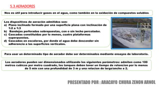 5.3 AERADORES
Nos es útil para introducir gases en el agua, como también en la oxidación de compuestos solubles.
Para usar un determinado tipo de aerador debe ser determinados mediante ensayos de laboratorio.
Los dispositivos de aeración admitidos son:
a) Plano inclinado formado por una superficie plana con inclinación de
1:2 a 1:3
b) Bandejas perforadas sobrepuestas, con o sin lecho percolador.
c) Cascadas constituidas por lo menos, cuatro plataformas
superpuestas.
d) Cascadas en escaleras, por donde el agua debe descender sin
adherencia a las superficies verticales.
Los aeradores pueden ser dimensionados utilizando los siguientes parámetros: admiten como 100
metros cubicos por metro cuadrado, los tanques deben tener un tiempo de retencion por lo menos
de 5 min con una profundidad de 3 m y una relacion de largo/ancho a 2.
 
