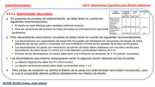 5.5.3.2. Sedimentador Secundario
a. En ausencia de pruebas de sedimentación, se debe tener en cuenta las
siguientes recomendaciones:
 El diseño se debe efectuar para caudales máximos horarios
 Para las variaciones del proceso de lodos activados se recomienda los siguientes
parámetros:
b. Para decantadores secundarios circulares se deben tener en cuenta las siguientes recomendaciones:
 Los decantadores con capacidades de hasta 300 m3 pueden ser diseñados sin mecanismo de barrido de lodos,
debiendo ser de tipo cónico o piramidal, con una inclinación mínima de las paredes de la tolva de 60 grados.
 Los decantadores circulares con mecanismo de barrido de lodos deben diseñarse con una tolva central para
acumulación de lodos de por lo menos 0,6 m de diámetro y profundidad máxima de 4 m.
 El fondo de los decantadores circulares debe tener una inclinación de alrededor de 1:12 (vertical: horizontal).
c. Los decantadores secundarios rectangulares serán la segunda opción después de los circulares.
 La relación largo/ancho debe ser 4/1 como mínimo.
 La relación ancho/profundidad debe estar comprendida entre 1 y 2.
d. Para zanjas de oxidación se admite el diseño de la zanja con sedimentador secundario incorporado, para
lo cual el proyectista deberá justificar debidamente los criterios de diseño.
CAP 5. Disposiciones Específicas para Diseños Definitivos
AUTOR: Sardón Cutipa, Andy Samuel
CONSTRUCCIONES I
 