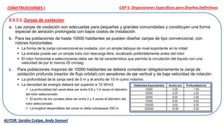 5.5.3.3. Zanjas de oxidación
a. Las zanjas de oxidación son adecuadas para pequeñas y grandes comunidades y constituyen una forma
especial de aeración prolongada con bajos costos de instalación.
b. Para las poblaciones de hasta 10000 habitantes se pueden diseñar zanjas de tipo convencional, con
rotores horizontales.
 La forma de la zanja convencional es ovalada, con un simple tabique de nivel soportante en la mitad.
 La entrada puede ser un simple tubo con descarga libre, localizado preferiblemente antes del rotor.
 El rotor horizontal a seleccionarse debe ser de tal característica que permita la circulación del líquido con una
velocidad de por lo menos 25 cm/seg.
c. Para poblaciones mayores de 10000 habitantes se deberá considerar obligatoriamente la zanja de
oxidación profunda (reactor de flujo orbital) con aeradores de eje vertical y de baja velocidad de rotación.
 La profundidad de la zanja será de 5 m y el ancho de 10 m como máximo.
 La densidad de energía deberá ser superior a 10 W/m3.
 La profundidad del canal debe ser entre 0,8 y 1,4 veces el diámetro
del rotor seleccionado
 El ancho de los canales debe ser entre 2 y 3 veces el diámetro del
rotor seleccionado
 La longitud desarrollada del canal no debe sobrepasar 250 m.
CAP 5. Disposiciones Específicas para Diseños Definitivos
AUTOR: Sardón Cutipa, Andy Samuel
CONSTRUCCIONES I
 