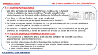 5.5.4. FILTROS PERCOLADORES
 Los filtros percoladores deberán diseñarse de modo que se reduzca al
mínimo la utilización de equipo mecánico. Para ello se preferirá las
siguientes opciones: lechos de piedra, distribución del efluente primario.
 Los filtros podrán ser de alta o baja carga, para lo cual
se tendrán en consideración los siguientes parámetros de diseño:
 Se utilizará cualquier sistema de distribución que garantice la repartición uniforme del efluente
primario sobre la superficie del medio de contacto.
 Se diseñará un sistema de ventilación de modo que exista una circulación natural del aire, por
diferencia de temperatura, a través del sistema de drenaje y a través del lecho de contacto.
5.5.5. SISTEMA BIOLOGICOS ROTATIVOS DE CONTACTO
 Necesariamente el tratamiento previo a los sistemas biológicos de contacto será: cribas,
desarenadores y sedimentador primario.
 Los módulos rotatorios pueden tener los siguientes medios de contacto:
 Discos de madera, material plástico o metal ubicados en forma paralela de modo que provean una alta superficie
de contacto para el desarrollo de la biopelícula.
 Mallas cilíndricas rellenas de material liviano
CAP 5. Disposiciones Específicas para Diseños Definitivos
AUTOR: Sardón Cutipa, Andy Samuel
CONSTRUCCIONES I
 