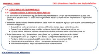 5.6. OTROS TIPOS DE TRATAMIENTOS
5.6.1. Aplicación sobre el Terreno y Reusó Agrícola
 La aplicación en el terreno de aguas residuales pretratadas es un tipo de tratamiento que puede o no
producir un efluente final. Si existe reusó agrícola se deberá cumplir con los requisitos de la legislación
vigente.
 El estudio de factibilidad de estos sistemas debe incluir los aspectos agrícola y de suelos considerando por
lo menos lo siguiente:
 Evaluación de suelos: problemas de salinidad, infiltración, drenaje, aguas subterráneas, etc.;
 Evaluación de la calidad del agua: posibles problemas de toxicidad, tolerancia de cultivos, etc.;
 Tipos de cultivos, formas de irrigación, necesidades de almacenamiento, obras de infraestructura, etc.
 Para sistemas de riego de tasa lenta se sugieren los siguientes parámetros de diseño:
 Se escogerán suelos que tengan un buen drenaje y una permeabilidad no mayor de 5 cm/d.
 Pendiente del terreno: para cultivos 20% como máximo y para bosques hasta 40%.
 Profundidad de la napa freática: mínimo 1,5 m y preferiblemente más de 3 m.
 Pretratamiento requerido: según los lineamientos del numeral anterior.
CAP 5. Disposiciones Específicas para Diseños Definitivos
AUTOR: Sardón Cutipa, Andy Samuel
CONSTRUCCIONES I
 