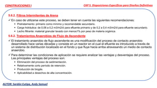 5.6.2. Filtros Intermitentes de Arena
 En caso de utilizarse este proceso, se deben tener en cuenta las siguientes recomendaciones:
 Pretratamiento: primario como mínimo y recomendable secundario.
 Carga hidráulica: de 0,08 a 0,2 m3/m2/d para efluente primario y de 0,2 a 0,4 m3/m2/d para efluente secundario.
 Lecho filtrante: material granular lavado con menos1% por peso de materia orgánica.
5.6.2. Tratamientos Anaerobios de Flujo de Ascendente
 El tratamiento anaerobio de flujo ascendente es una modificación del proceso de contacto anaerobio
desarrollado hace varias décadas y consiste en un reactor en el cual el efluente es introducido a través de
un sistema de distribución localizado en el fondo y que fluye hacia arriba atravesando un medio de contacto
anaerobio.
 Para determinar las condiciones de aplicación se requiere analizar las ventajas y desventajas del proceso.
Las principales ventajas del proceso son:
 Eliminación del proceso de sedimentación.
 Relativamente corto período de retención.
 Producción de biogás.
 Aplicabilidad a desechos de alta concentración.
CAP 5. Disposiciones Específicas para Diseños Definitivos
AUTOR: Sardón Cutipa, Andy Samuel
CONSTRUCCIONES I
 