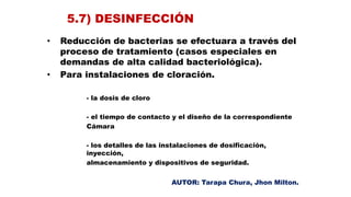 5.7) DESINFECCIÓN
• Reducción de bacterias se efectuara a través del
proceso de tratamiento (casos especiales en
demandas de alta calidad bacteriológica).
• Para instalaciones de cloración.
- la dosis de cloro
- el tiempo de contacto y el diseño de la correspondiente
Cámara
- los detalles de las instalaciones de dosificación,
inyección,
almacenamiento y dispositivos de seguridad.
AUTOR: Tarapa Chura, Jhon Milton.
 