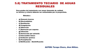 Para grados de tratamiento con mayor demanda de calidad.
La técnica y criterio deberán ser sustentadas por el proyectista.
Métodos :
• a) Osmosis Inversa
• b) Electrodiálisis
• c) Destilación
• d) Coagulación
• e) Adsorción
• f ) Remoción por espuma
• g) Filtración
• h) Extracción por solvente
• i) Intercambio iónico
• j) Oxidación química
• k) Precipitación
• l) Nitrificación – Denitrificación
5.8) TRATAMIENTO TECIARIO DE AGUAS
RESIDUALES
AUTOR: Tarapa Chura, Jhon Milton.
 