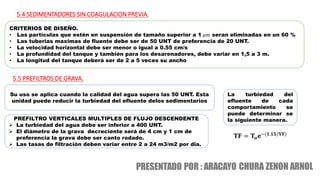 5.4 SEDIMENTADORES SIN COAGULACION PREVIA.
CRITERIOS DE DISEÑO.
• Las partículas que estén en suspensión de tamaño superior a 1 𝜇𝑚 seran eliminadas en un 60 %
• Las tuberias maximas de fluente debe ser de 50 UNT de preferencia de 20 UNT.
• La velocidad horizontal debe ser menor o igual a 0.55 cm/s
• La profundidad del tanque y también para los desarenadores, debe variar en 1,5 a 3 m.
• La longitud del tanque deberá ser de 2 a 5 veces su ancho
Su uso se aplica cuando la calidad del agua supera las 50 UNT. Esta
unidad puede reducir la turbiedad del efluente delos sedimentarios
5.5 PREFILTROS DE GRAVA.
PREFILTRO VERTICALES MULTIPLES DE FLUJO DESCENDENTE
 La turbiedad del agua debe ser inferior a 400 UNT.
 El diámetro de la grava decreciente será de 4 cm y 1 cm de
preferencia la grava debe ser canto rodado.
 Las tasas de filtración deben variar entre 2 a 24 m3/m2 por dia.
𝐓𝐅 = 𝐓𝐨𝐞−(𝟏.𝟏𝟓/𝐕𝐅)
La turbiedad del
efluente de cada
comportamiento se
puede determinar se
la siguiente manera.
 