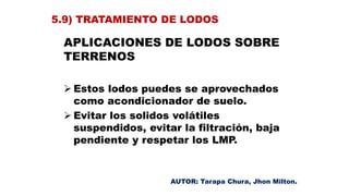 APLICACIONES DE LODOS SOBRE
TERRENOS
 Estos lodos puedes se aprovechados
como acondicionador de suelo.
 Evitar los solidos volátiles
suspendidos, evitar la filtración, baja
pendiente y respetar los LMP.
5.9) TRATAMIENTO DE LODOS
AUTOR: Tarapa Chura, Jhon Milton.
 