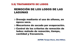 REMOCIÓN DE LOS LODOS DE LAS
LAGUNAS
 Drenaje mediante el uso de sifones, en
época seca.
 Mecanismo de secado por evaporación.
 Control de los criterios de remoción de
lodos: método de remoción, tiempo,
cantidad y frecuencia.
5.9) TRATAMIENTO DE LODOS
AUTOR: Tarapa Chura, Jhon Milton.
 