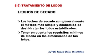 LECHOS DE SECADO
 Los lechos de secado son generalmente
el método mas simple y económico de
deshidratar los lodos estabilizados.
 Tener en cuenta los requisitos mínimos
de diseño en las dimensiones de los
lehos.
5.9) TRATAMIENTO DE LODOS
AUTOR: Tarapa Chura, Jhon Milton.
 