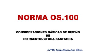 NORMA OS.100
CONSIDERACIONES BÁSICAS DE DISEÑO
DE
INFRAESTRUCTURA SANITARIA
AUTOR: Tarapa Chura, Jhon Milton.
 