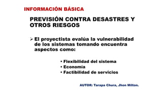 PREVISIÓN CONTRA DESASTRES Y
OTROS RIESGOS
 El proyectista evalúa la vulnerabilidad
de los sistemas tomando encuentra
aspectos como:
 Flexibilidad del sistema
 Economía
 Factibilidad de servicios
INFORMACIÓN BÁSICA
AUTOR: Tarapa Chura, Jhon Milton.
 