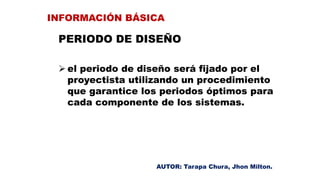 PERIODO DE DISEÑO
 el periodo de diseño será fijado por el
proyectista utilizando un procedimiento
que garantice los periodos óptimos para
cada componente de los sistemas.
INFORMACIÓN BÁSICA
AUTOR: Tarapa Chura, Jhon Milton.
 
