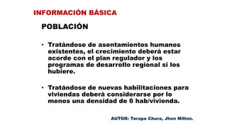 POBLACIÓN
• Tratándose de asentamientos humanos
existentes, el crecimiento deberá estar
acorde con el plan regulador y los
programas de desarrollo regional si los
hubiere.
• Tratándose de nuevas habilitaciones para
viviendas deberá considerarse por lo
menos una densidad de 6 hab/vivienda.
INFORMACIÓN BÁSICA
AUTOR: Tarapa Chura, Jhon Milton.
 