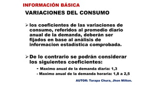 VARIACIONES DEL CONSUMO
 los coeficientes de las variaciones de
consumo, referidos al promedio diario
anual de la demanda, deberán ser
fijados en base al análisis de
informacion estadística comprobada.
De lo contrario se podrán considerar
los siguientes coeficientes:
- Maximo anual de la demanda diaria: 1,3
- Maximo anual de la demanda horaria: 1,8 a 2,5
INFORMACIÓN BÁSICA
AUTOR: Tarapa Chura, Jhon Milton.
 