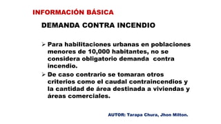 DEMANDA CONTRA INCENDIO
 Para habilitaciones urbanas en poblaciones
menores de 10,000 habitantes, no se
considera obligatorio demanda contra
incendio.
 De caso contrario se tomaran otros
criterios como el caudal contraincendios y
la cantidad de área destinada a viviendas y
áreas comerciales.
INFORMACIÓN BÁSICA
AUTOR: Tarapa Chura, Jhon Milton.
 