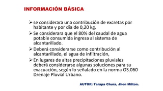 se considerara una contribución de excretas por
habitante y por día de 0,20 kg.
Se considerara que el 80% del caudal de agua
potable consumida ingresa al sistema de
alcantarillado.
Deberá considerarse como contribución al
alcantarillado, el agua de infiltración,
En lugares de altas precipitaciones pluviales
deberá considerarse algunas soluciones para su
evacuación, según lo señalado en la norma OS.060
Drenaje Pluvial Urbano.
INFORMACIÓN BÁSICA
AUTOR: Tarapa Chura, Jhon Milton.
 