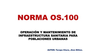 NORMA OS.100
OPERACIÓN Y MANTENIMIENTO DE
INFRAESTRUCTURA SANITARIA PARA
POBLACIONES URBANAS
AUTOR: Tarapa Chura, Jhon Milton.
 