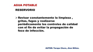 RESERVORIO
 Revisar constantemente la limpieza ,
gritas, fugas y realizarse
periódicamente los controles de calidad
con el fin de evitar la propagación de
foco de infección.
AGUA POTABLE
AUTOR: Tarapa Chura, Jhon Milton.
 