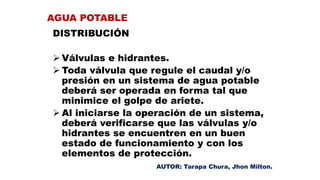 DISTRIBUCIÓN
 Válvulas e hidrantes.
 Toda válvula que regule el caudal y/o
presión en un sistema de agua potable
deberá ser operada en forma tal que
minimice el golpe de ariete.
 Al iniciarse la operación de un sistema,
deberá verificarse que las válvulas y/o
hidrantes se encuentren en un buen
estado de funcionamiento y con los
elementos de protección.
AGUA POTABLE
AUTOR: Tarapa Chura, Jhon Milton.
 