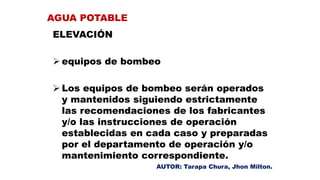 ELEVACIÓN
 equipos de bombeo
 Los equipos de bombeo serán operados
y mantenidos siguiendo estrictamente
las recomendaciones de los fabricantes
y/o las instrucciones de operación
establecidas en cada caso y preparadas
por el departamento de operación y/o
mantenimiento correspondiente.
AGUA POTABLE
AUTOR: Tarapa Chura, Jhon Milton.
 