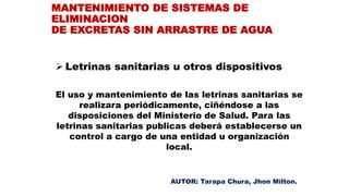  Letrinas sanitarias u otros dispositivos
El uso y mantenimiento de las letrinas sanitarias se
realizara periódicamente, ciñéndose a las
disposiciones del Ministerio de Salud. Para las
letrinas sanitarias publicas deberá establecerse un
control a cargo de una entidad u organización
local.
MANTENIMIENTO DE SISTEMAS DE
ELIMINACION
DE EXCRETAS SIN ARRASTRE DE AGUA
AUTOR: Tarapa Chura, Jhon Milton.
 