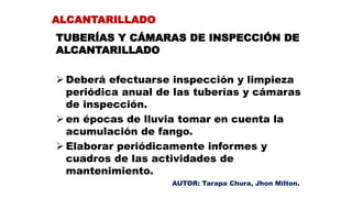 TUBERÍAS Y CÁMARAS DE INSPECCIÓN DE
ALCANTARILLADO
 Deberá efectuarse inspección y limpieza
periódica anual de las tuberías y cámaras
de inspección.
 en épocas de lluvia tomar en cuenta la
acumulación de fango.
 Elaborar periódicamente informes y
cuadros de las actividades de
mantenimiento.
ALCANTARILLADO
AUTOR: Tarapa Chura, Jhon Milton.
 