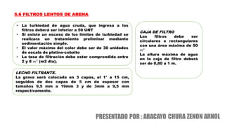 5.6 FILTROS LENTOS DE ARENA
• La turbiedad de agua cruda, que ingresa a los
filtros deberá ser inferior a 50 UNT
• Si existe un exceso de los limites de turbiedad se
realizara un tratamiento preliminar mediante
sedimentación simple.
• El valor máximo del color debe ser de 30 unidades
de escala de platino-cobalto
• La tasa de filtración debe estar comprendida entre
2 y 8 𝑚3
(m2 dia).
LECHO FILTRANTE.
La grava será colocada en 3 capas, el 1° a 15 cm,
seguidos de dos capas de 5 cm de espesor con
tamaños 9,5 mm a 19mm 3 y de 3mm a 9,5 mm
respectivamente.
CAJA DE FILTRO
Los filtros debe ser
circulares o rectangulares
con una área máxima de 50
𝑚2
La altura máxima de agua
en la caja de filtro deberá
ser de 0,80 a 1 m.
 