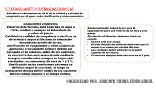 5.7 COAGULANTES Y SUSTANCIAS QUIMICAS
Establece la determinación de la de la calidad y cantidad de
coagulante por el agua cruda, dosificación y almacenamiento.
Coagulantes empleados.
Clase: se determinara, para cada tipo de agua a
tratar, mediante ensayos de laboratorio de
pruebas de jarras.
Cantidad: la cantidad de cuogulante a dosificar se
determinara segun al Sistema de simulacion
denominado prueba de jarras.
Dosificación de coagulantes y otras sustancias
químicos.: el cougulante siempre deberá ser
agregado en la solución, antes de ser aplicados
su concentración será seleccionado mediante
ensayos, cuando estos ensayos no hayan sido
efectuados, su concentración será de 1 a 2 %.
Dosificación :estas condiciones extremas se
definirán según la cantidad, el rango de
operaciones deberá definir dentro de los siguiente
limites: Rango máximo y un Rango mínimo.
Almacenamiento: deberá tener para la
capacitación para una reserva de un mes y seis
meses.
En relación al almacén, debemos tomar en
cuenta:
• El área neta que ocupa.
• El nivel del piso del almacén debe estar por lo
menos a un metro por encima del piso.
• Las ventanas deben ubicarse en la parte
superior de los muros.
• El almacén siempre debe ubicarse en el 1°piso
 