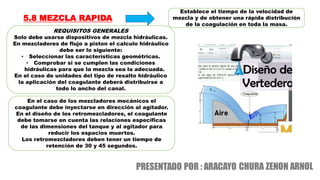 5.8 MEZCLA RAPIDA
REQUISITOS GENERALES
Solo debe usarse dispositivos de mezcla hidráulicas.
En mezcladores de flujo a piston el calculo hidráulico
debe ser lo siguiente:
• Seleccionar las características geométricas.
• Comprobar si se cumplen las condiciones
hidráulicas para que la mezcla sea la adecuada.
En el caso de unidades del tipo de resalto hidráulico
la aplicación del coagulante deberá distribuirse a
todo lo ancho del canal.
Establece el tiempo de la velocidad de
mezcla y de obtener una rápida distribución
de la coagulación en toda la masa.
En el caso de los mezcladores mecánicos el
coagulante debe inyectarse en dirección al agitador.
En el diseño de los retromezcladores, el coagulante
debe tomarse en cuenta las relaciones especificas
de las dimensiones del tanque y al agitador para
reducir los espacios muertos.
Los retromezcladores deben tener un tiempo de
retención de 30 y 45 segundos.
 