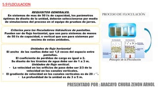 5.9 FLOCULACION
REQUISITOS GENERALES.
En sistemas de mas de 50 l/s de capacidad, los parámetros
óptimos de diseño de la unidad, deberán seleccionarse por medio
de simulaciones del proceso en el equipo de pruebas de jarras.
Criterios para los floculadores hidráulicos de pantallas.
Pueden ser de flujo horizontal, que son para sistemas de menos
de 50 l/s de capacidad, o vertical que son para sistemas por
encima de estas unidades.
Unidades de flujo horizontal
El ancho de las vueltas debe ser 1,5 veces del espacio entre
pantallas.
El coeficiente de perdidas de carga es igual a 2.
Su diseño de los tirantes de agua debe ser de 1 a 3 m.
Unidades de flujo vertical.
• La velocidad en los orificios de paso debe ser 2/3 de la
velocidad en los canales verticales.
• El gradiente de velocidad en los canales verticales es de 20 𝑠−1
.
• La profundidad de la unidad es de 3 a 5 m.
 