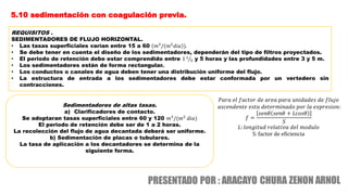 5.10 sedimentación con coagulación previa.
REQUISITOS .
SEDIMENTADORES DE FLUJO HORIZONTAL.
• Las tasas superficiales varían entre 15 a 60 𝑚3
/(𝑚2
𝑑𝑖𝑎 ).
• Se debe tener en cuenta el diseño de los sedimentadores, dependerán del tipo de filtros proyectados.
• El periodo de retención debe estar comprendido entre 1 1
5 y 5 horas y las profundidades entre 3 y 5 m.
• Los sedimentadores están de forma rectangular.
• Los conductos o canales de agua deben tener una distribución uniforme del flujo.
• La estructura de entrada a los sedimentadores debe estar conformada por un vertedero sin
contracciones.
Sedimentadores de altas tasas.
a) Clarificadores de contacto.
Se adoptaran tasas superficiales entre 60 y 120 𝑚3
/(𝑚2
𝑑𝑖𝑎)
El periodo de retención debe ser de 1 a 2 horas.
La recolección del flujo de agua decantada deberá ser uniforme.
b) Sedimentación de placas o tubulares.
La tasa de aplicación a los decantadores se determina de la
siguiente forma.
𝑃𝑎𝑟𝑎 𝑒𝑙 𝑓𝑎𝑐𝑡𝑜𝑟 𝑑𝑒 𝑎𝑟𝑒𝑎 𝑝𝑎𝑟𝑎 𝑢𝑛𝑖𝑑𝑎𝑑𝑒𝑠 𝑑𝑒 𝑓𝑙𝑢𝑗𝑜
𝑎𝑠𝑐𝑒𝑛𝑑𝑒𝑛𝑡𝑒 𝑒𝑠𝑡𝑎 𝑑𝑒𝑡𝑒𝑟𝑚𝑖𝑛𝑎𝑑𝑜 𝑝𝑜𝑟 𝑙𝑎 𝑒𝑥𝑝𝑟𝑒𝑠𝑖𝑜𝑛:
𝑓 =
𝑠𝑒𝑛𝜃 𝑠𝑒𝑛𝜃 + 𝐿𝑐𝑜𝑠𝜃
𝑆
𝐿: 𝑙𝑜𝑛𝑔𝑖𝑡𝑢𝑑 𝑟𝑒𝑙𝑎𝑡𝑖𝑣𝑎 𝑑𝑒𝑙 𝑚𝑜𝑑𝑢𝑙𝑜
S: factor de eficiencia
 