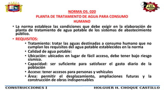 NORMA OS. 020
PLANTA DE TRATAMIENTO DE AGUA PARA CONSUMO
HUMANO
• La norma establece las condiciones que debe exigir en la elaboración de
planta de tratamiento de agua potable de los sistemas de abastecimiento
público.
• REQUISITOS:
• Tratamiento: tratar las aguas destinadas a consumo humano que no
cumplan los requisitos del agua potable establecidos en la norma
• Calidad de agua potable:
• Ubicación: ubicados en lugar de fácil acceso, debe tener bajo riesgo
sísmico.
• Capacidad: ser suficiente para satisfacer el gasto diario de la
población
• Acceso: tener accesos para personas y vehículos
• Área: permitir el desplazamiento, ampliaciones futuras y la
construcción de obras indispensables
 