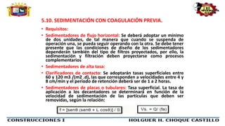 5.10. SEDIMENTACIÓN CON COAGULACIÓN PREVIA.
• Requisitos:
• Sedimentadores de flujo horizontal: Se deberá adoptar un mínimo
de dos unidades, de tal manera que cuando se suspenda de
operación una, se pueda seguir operando con la otra. Se debe tener
presente que las condiciones de diseño de los sedimentadores
dependerán también del tipo de filtros proyectados, por ello, la
sedimentación y filtración deben proyectarse como procesos
complementarios
• Sedimentadores de alta tasa:
• Clarificadores de contacto: Se adoptarán tasas superficiales entre
60 y 120 m3 /(m2 .d), las que corresponden a velocidades entre 4 y
8 cm/min y el período de retención deberá ser de 1 a 2 horas.
• Sedimentadores de placas o tubulares: Tasa superficial. La tasa de
aplicación a los decantadores se determinará en función de la
velocidad de sedimentación de las partículas que deben ser
removidas, según la relación:
 