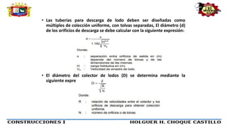 • Las tuberías para descarga de lodo deben ser diseñadas como
múltiples de colección uniforme, con tolvas separadas, El diámetro (d)
de los orificios de descarga se debe calcular con la siguiente expresión:
• El diámetro del colector de lodos (D) se determina mediante la
siguiente expresión.
 
