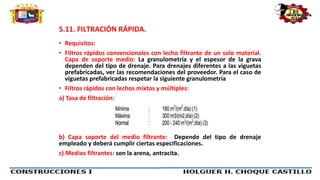 5.11. FILTRACIÓN RÁPIDA.
• Requisitos:
• Filtros rápidos convencionales con lecho filtrante de un solo material.
Capa de soporte medio: La granulometría y el espesor de la grava
dependen del tipo de drenaje. Para drenajes diferentes a las viguetas
prefabricadas, ver las recomendaciones del proveedor. Para el caso de
viguetas prefabricadas respetar la siguiente granulometría
• Filtros rápidos con lechos mixtos y múltiples:
a) Tasa de filtración:
b) Capa soporte del medio filtrante: Depende del tipo de drenaje
empleado y deberá cumplir ciertas especificaciones.
c) Medios filtrantes: son la arena, antracita.
 