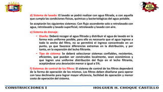 d) Sistema de lavado: El lavado se podrá realizar con agua filtrada, o con aquella
que cumpla las condiciones físicas, químicas y bacteriológicas del agua potable.
Se aceptarán los siguientes sistemas: Con flujo ascendente solo o retrolavado con
agua, retrolavado y lavado superficial, retrolavado y lavado con aire.
e) Sistema de drenaje:
• Diseño: Deberá recoger el agua filtrada y distribuir el agua de lavado en la
forma más uniforme posible, para ello es necesario que el agua ingrese a
todo lo ancho del filtro, no se permitirá el ingreso concentrado en un
punto, ya que favorece diferencias extremas en la distribución, y por
tanto, en la expansión del lecho filtrante.
• Tipo de sistema: Se deberá seleccionar sistemas confiables, resistentes,
eficientes, que puedan ser construidos localmente, sean económicos y
que logren una uniforme distribución del flujo en el lecho filtrante,
aceptándose una desviación menor o igual a 5%.
f) Sistemas de control de los filtros: El sistema de control de los filtros dependerá
de la forma de operación de los mismos. Los filtros deben diseñarse para operar
con tasa declinante para lograr mayor eficiencia, facilidad de operación y menor
costo de operación del sistema.
 