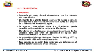 5.12. DESINFECCIÓN.
• Requisitos:
• Demanda de cloro, deberá determinarse por los ensayos
correspondientes.
• El efluente de la planta deberá tener por lo menos 1 ppm de
cloro residual o el necesario para que en el punto más alejado
de la red exista no menos de 0.2 ppm.
• Se aceptará como mínimo entre 5 a 10 minutos. Siendo
deseable un tiempo total de contacto de 30 minutos.
• Cloradores, en todos los casos se considerará un mínimo de dos
unidades para que estén en posibilidad de operar bajo
condiciones extremas de dosificación.
• La extracción máxima de cloro para cilindros de 68 kg y 1000 kg
es de 16 kg/d y 180 kg/d, respectivamente.
• Toda estación de cloración debe contar con una balanza para el
control del cloro existente en los cilindros.
 