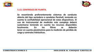 5.13. CONTROLES DE PLANTA.
Se recomienda preferentemente sistemas de conducto
abierto del tipo vertedero o canaletas Parshall, teniendo en
cuenta la confiabilidad operacional de estos dispositivos. El
uso de instrumental de medición más complejo deberá
sustentarse teniendo en cuenta los recursos disponibles
localmente. En los filtros se deberán
tener en cuenta piezómetros para la medición de pérdida de
carga y controles hidráulicos.
 