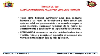 NORMA OS. 030
ALMACENAMIENTO DE AGUA PARA CONSUMO HUMANO
• Tiene como finalidad suministrar agua para consumo
humano a las redes de distribución y debe contar con
volumen adicional para suministros en caso de emergencia
como incendios, suspensión temporal de la fuente de
abastecimiento o paralización de la planta de tratamiento.
• RESERVORIOS: deben estar dotadas de tuberías de entrada
y salida, rebose, y desagüe en las cuales se instalarán una
válvula de interrupción para su fácil operación.
 