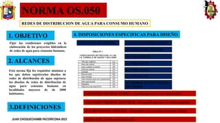 NORMA OS.050
REDES DE DISTRIBUCION DE AGUA PARA CONSUMO HUMANO
1. OBJETIVO
Esta norma fija los requisitos mínimos a
los que deben sujetárselos diseños de
redes de distribución de agua sujetarse
los diseños de redes de distribución de
agua para consumo humano en
localidades mayores de de 2000
habitantes.
2. ALCANCES
Fijar las condiciones exigibles en la
elaboración de los proyectos hidráulicos
de redes de agua para consumo humano.
3.DEFINICIONES
CONEXIÓN PREDIAL SIMPLE : Aquella que sirve a un solo usuario
CONEXIÓN PREDIAL MULTIPLE : Es aquella que sirve a varios usuarios
ELEMENTOS DE CONTROL : Dispositivo que permite controlar el flujo
HIDRANTE : Grifo contra incendio
4. DISPOSICIONES ESPECIFICAS PARA DISEÑO
4.1 CAUDAL DE DISEÑO 4.2 ANALISIS HIDRAULICO
4.3 DIAMETRO MINIMO
4.4 VELOCIDAD
4.5 PRESIONES
4.6 UBICACION
4.7 VALVULAS
4.8 HIDRATANTES CONTRA
INCENDIO
JUAN CHOQUECHAMBI PACORICONA-2022
 