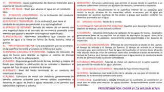 48.REGISTRO.- Estructura subterránea que permite el acceso desde la superficie a un
conducto subterráneo continuo con el objeto de revisarlo, conservarlo o repararlo.
49.REVESTIMIENTO.- Recubrimiento en la superficie interior de un conducto para
resistir la acción abrasiva de los materiales sólidos arrastrados por el agua y/o
neutralizar las acciones químicas de los ácidos y grasas que pueden contener los
desechos acarreados por el agua.
50. SARDINEL (SOLERA).- Borde de la vereda.
51.SISTEMAS DE EVACUACION POR GRAVEDAD.-Aquellos que descargan libremente al
depósito de drenaje, ya sea natural o artificial.
52.SUMIDERO.- Estructura destinada a la captación de las aguas de lluvias, localizados
generalmente antes de las esquinas con el objeto de interceptar las aguas antes de la
zona de tránsito de los peatones. Generalmente están concentrados a los buzones de
inspección.
53.TIEMPO DE CONCENTRACION.- El tiempo de concentración se divide en dos partes:
el tiempo de entrada y el tiempo de fluencia. El tiempo de entrada es el tiempo
necesario para que comience el flujo de agua de lluvia sobre el terreno desde el punto
más alejado hasta los sitios de admisión, sean ellos sumideros o bocas de torrente. El
tiempo de fluencia es el tiempo necesario para que el agua recorra los conductos desde
el sitio de admisión hasta la sección considerada.
54.TUBERIAS RANURADAS.- Tuberías de metal con aberturas en la parte superior
para permitir la entrada de las aguas pluviales.
55. VELOCIDAD DE AUTOLIMPIEZA.- Velocidad de flujo mínima requerida.
56.VEREDA.- Senda cuyo nivel está encima de la calzada y se usa para el tránsito de
peatones. Se le denomina también como acera.
57.VIAS CALLE.- Cuando toda la calzada limitada por los sardineles se convierte en un
canal que se utiliza para evacuar las aguas pluviales. Excepcionalmente puede incluir
las veredas.
PRESENTADO POR: CHUPA VILCA WILLIAM LENIN
37. PAVIMENTO.- capas superpuestas de diversos materiales para
soportar el tránsito vehicular .
38.PELO DE AGUA.- Nivel que alcanza el agua en un conducto
libre.
39. PENDIENTE LONGITUDINAL.- Es la inclinación del conducto
con respecto a su eje longitudinal.
40.PENDIENTE TRANSVERSAL.- Es la inclinación que tiene el
conducto en un plano perpendicular a su eje longitudinal.
41.PERIODO DE RETORNO.- Periodo de retomo de un evento con
una magnitud dada es el intervalo de recurrencia promedio entre
eventos que igualan o exceden una magnitud especificada.
42.PRECIPITACION.- Fenómeno atmosférico que consiste en el
aporte de agua a la tierra en forma de lluvia, llovizna, nieve o
granizo.
43. PRECIPITACION EFECTIVA.-Es la precipitación que no se retiene
en la superficie terrestre y tampoco se infiltra en el suelo.
44.PONDING (LAGUNAS DE RETENCION).- Sistema de retención de
agua de lluvias para retardar su ingreso al sistema de drenaje
existente, a fin de no sobrecargarlo.
45.RADIER.- Disposición geométrica de formas, declives y niveles de
fondo que impiden la obstrucción de las entradas y favorecen el
ingreso del flujo de agua al sistema de drenaje.
46.RASANTE.- Nivel del fondo terminado de un conducto del
sistema de drenaje.
47.REJILLA.- Estructura de metal con aberturas generalmente de
tamaño uniforme utilizadas para retener sólidos suspendidos o
flotantes en aguas de lluvia o aguas residuales y no permitir que
tales sólidos ingresen al sistema.
 