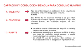 CAPTACION Y CONDUCCION DE AGUA PARA CONSUMO HUMANO
1. OBJETIVO
Fijar las condiciones para la elaboración de los proyectos de
captación y conducción de agua para consumo.
humano.
2. ALCANCES
Esta Norma fija los requisitos mínimos a los que deben
sujetarse los diseños de captación y conducción de agua para
consumo humano, en localidades mayores de 2000
habitantes.
3. FUENTE
 Se deberán realizar los estudios que aseguren la calidad y
cantidad que requiere el sistema.
 La fuente de abastecimiento a utilizarse en forma directa o
con obras de regulación, deberá asegurar el caudal
máximo diario para el período de diseño.
• La calidad del agua de la fuente, deberá satisfacer los
requisitos establecidos en la Legislación vigente en el País.
ACEITUNO SUAÑA, KEILIN ALI
 