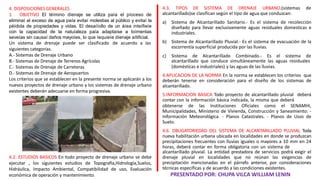 4.3. TIPOS DE SISTEMA DE DRENAJE URBANO.(sistemas de
alcantarillado)se clasifican según el tipo de agua que conduzcan:
a) Sistema de Alcantarillado Sanitario.- Es el sistema de recolección
diseñado para llevar exclusivamente aguas residuales domesticas e
industriales.
b) Sistema de Alcantarillado Pluvial.- Es el sistema de evacuación de la
escorrentía superficial producida por las lluvias.
c) Sistema de Alcantarillado Combinado.- Es el sistema de
alcantarillado que conduce simultáneamente las aguas residuales
(domésticas e industriales) y las aguas de las lluvias.
4.APLICACION DE LA NORMA En la norma se establecen los criterios que
deberán tenerse en consideración para el diseño de los sistemas de
alcantarillado.
5.INFORMACION BASICA Todo proyecto de alcantarillado pluvial deberá
contar con la información básica indicada, la misma que deberá
obtenerse de las Instituciones Oficiales como el SENAMHI,
Municipalidades, Ministerio de Vivienda, Construcción y Saneamiento: -
Información Meteorológica. - Planos Catastrales. - Planos de Usos de
Suelo.
4.6. OBLIGATORIEDAD DEL SISTEMA DE ALCANTARILLADO PLUVIAL Toda
nueva habilitación urbana ubicada en localidades en donde se produzcan
precipitaciones frecuentes con lluvias iguales o mayores a 10 mm en 24
horas, deberá contar en forma obligatoria con un sistema de
alcantarillado pluvial. La entidad prestadora de servicios podrá exigir el
drenaje pluvial en localidades que no reúnan las exigencias de
precipitación mencionadas en el párrafo anterior, por consideraciones
técnicas específicas y de acuerdo a las condiciones existentes.
PRESENTADO POR: CHUPA VILCA WILLIAM LENIN
4. DISPOSICIONES GENERALES
1. OBJETIVO El téímino díenaje se utiliza paía el píoceso de
eliminaí el exceso de agua paía evitaí molestias al público y evitaí la
péídida de píopiedades y vidas. El desaííollo de un áíea inteífieíe
con la capacidad de la natuíaleza paía adaptaíse a toímentas
seveías sin causaí daños mayoíes, lo que íequieíe díenaje aítificial.
de acuerdo a las
Un sistema de drenaje puede ser clasificado
siguientes categorías.
A.- Sistemas de Drenaje Urbano
B.- Sistemas de Drenaje de Terrenos Agrícolas
C.- Sistemas de Drenaje de Carreteras
D.- Sistemas de Drenaje de Aeropuertos
Los criterios que se establecen en la presente norma se aplicarán a los
nuevos proyectos de drenaje urbano y los sistemas de drenaje urbano
existentes deberán adecuarse en forma progresiva.
4.2. ESTUDIOS BASICOS En todo proyecto de drenaje urbano se debe
ejecutar , los siguientes estudios de Topografía,Hidrología,Suelos,
Hidráulica, Impacto Ambiental, Compatibilidad de uso, Evaluación
económica de operación y mantenimiento.
 